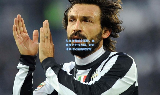 科瓦奇赛前定军规，本塞拜尼主罚点球，呼吁球队终场前展现智慧