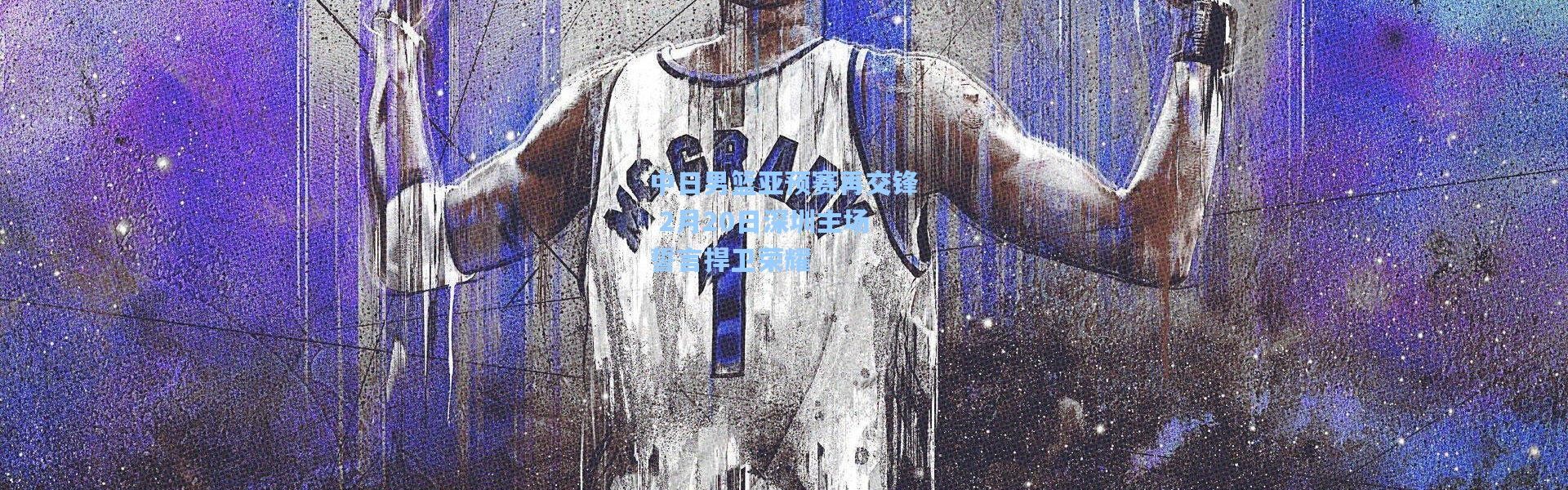 中日男篮亚预赛再交锋 2月20日深圳主场誓言捍卫荣耀