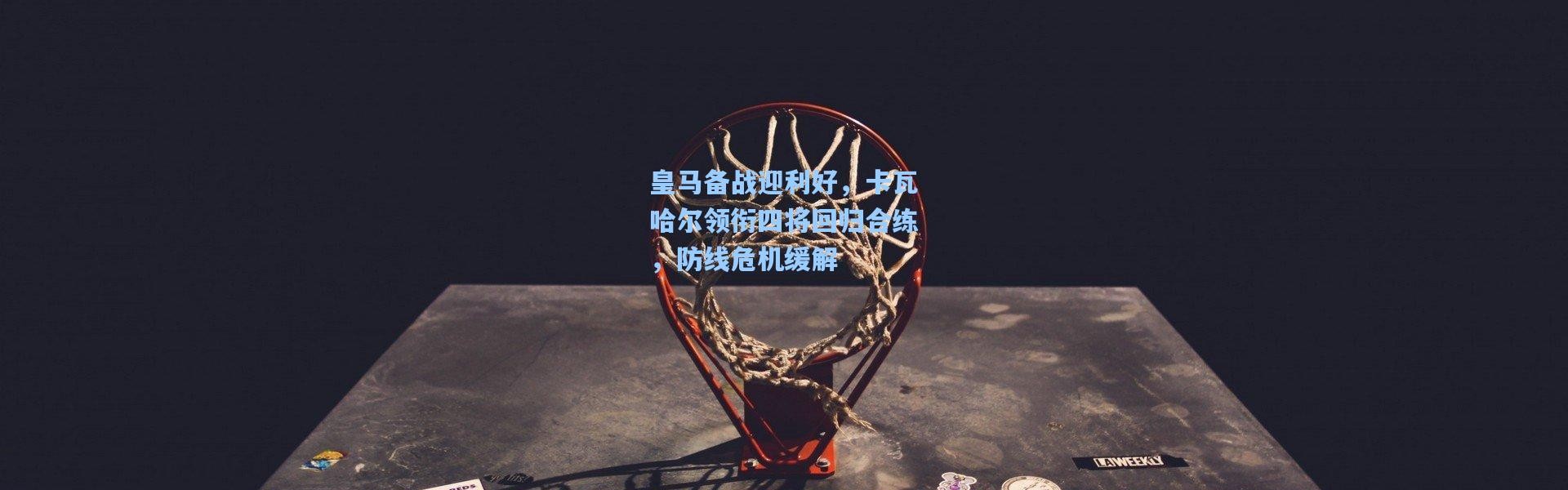 皇马备战迎利好，卡瓦哈尔领衔四将回归合练，防线危机缓解