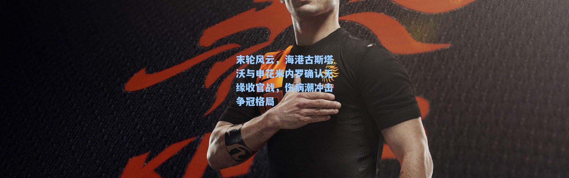 末轮风云，海港古斯塔沃与申花米内罗确认无缘收官战，伤病潮冲击争冠格局