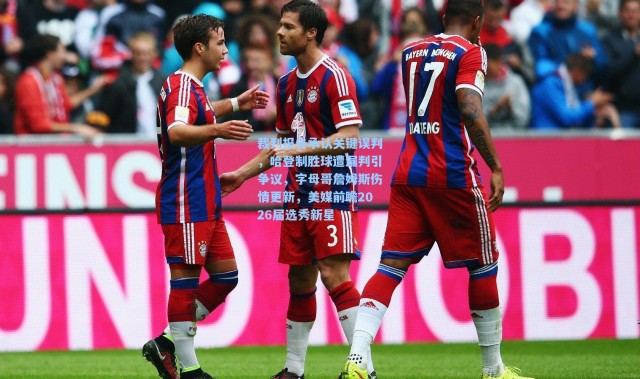 裁判报告承认关键误判，哈登制胜球遭漏判引争议，字母哥詹姆斯伤情更新，美媒前瞻2026届选秀新星