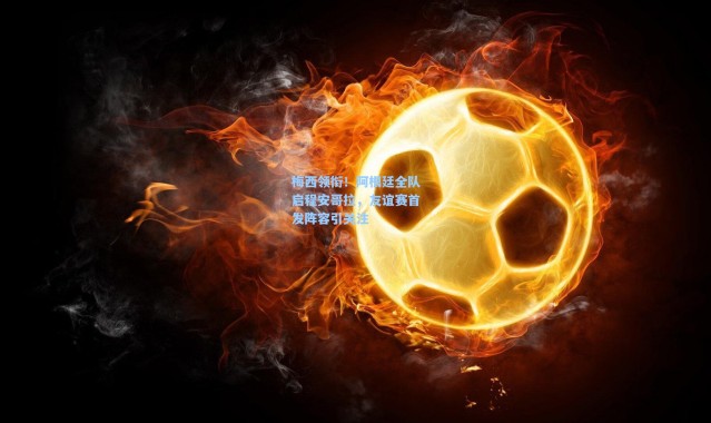 梅西领衔！阿根廷全队启程安哥拉，友谊赛首发阵容引关注