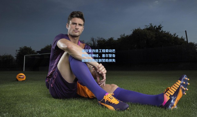 诺坎普改造工程牵动巴萨财政神经，塞尔警告延期恐致巨额赞助损失