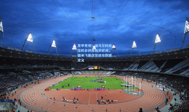 意甲奇观！迪马尔科绝佳机会创造独步欧洲，国米飞翼改写进攻数据定义