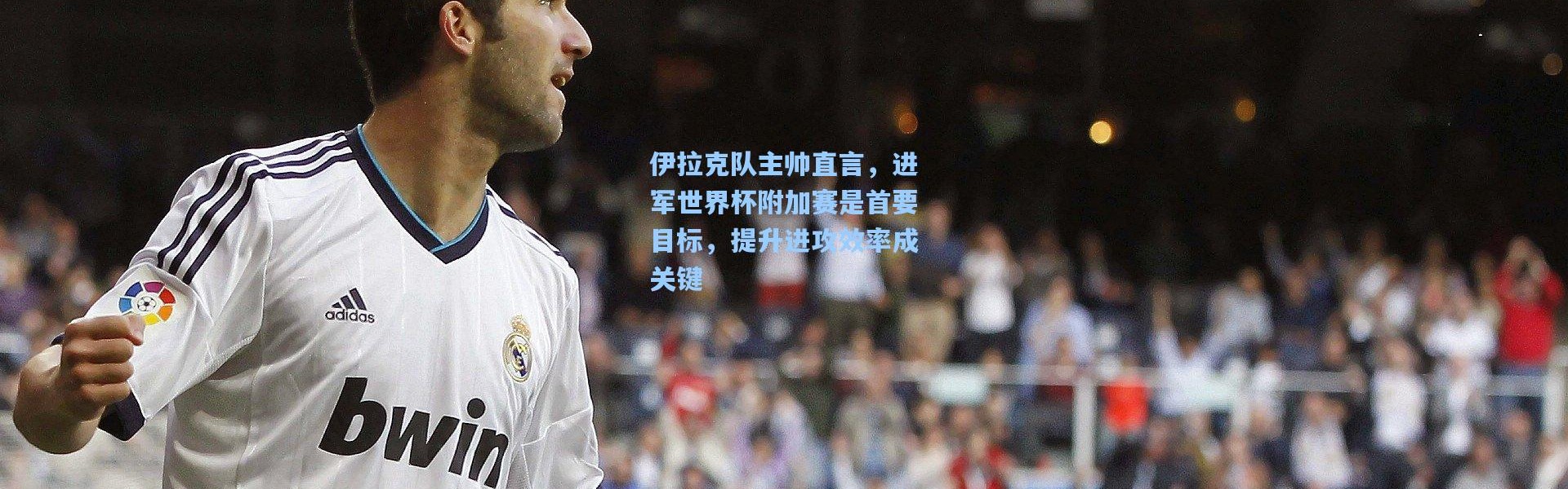 伊拉克队主帅直言，进军世界杯附加赛是首要目标，提升进攻效率成关键