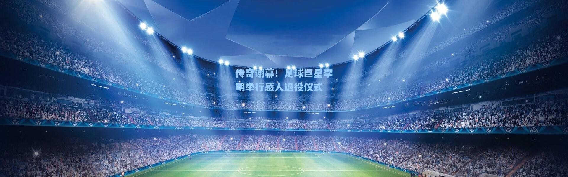 传奇谢幕！足球巨星李明举行感人退役仪式