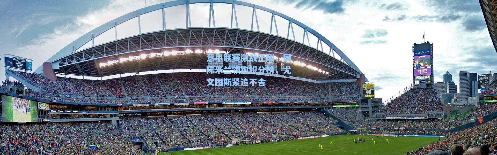 意甲联赛激战正酣，国际米兰领跑积分榜，尤文图斯紧追不舍