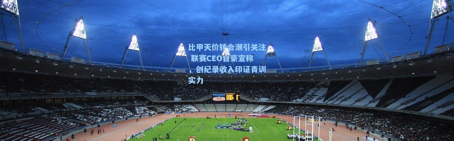 比甲天价转会潮引关注 联赛CEO自豪宣称，创纪录收入印证青训实力