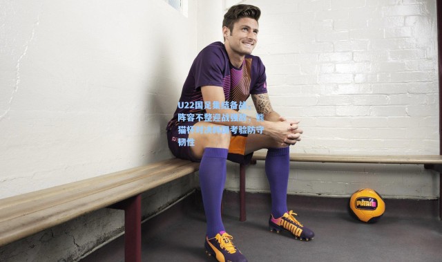 U22国足集结备战，阵容不整迎战强敌，熊猫杯对决韩国考验防守韧性