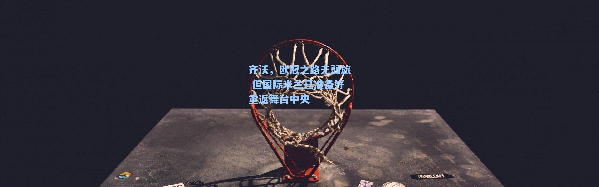 齐沃，欧冠之路无弱旅 但国际米兰已准备好重返舞台中央