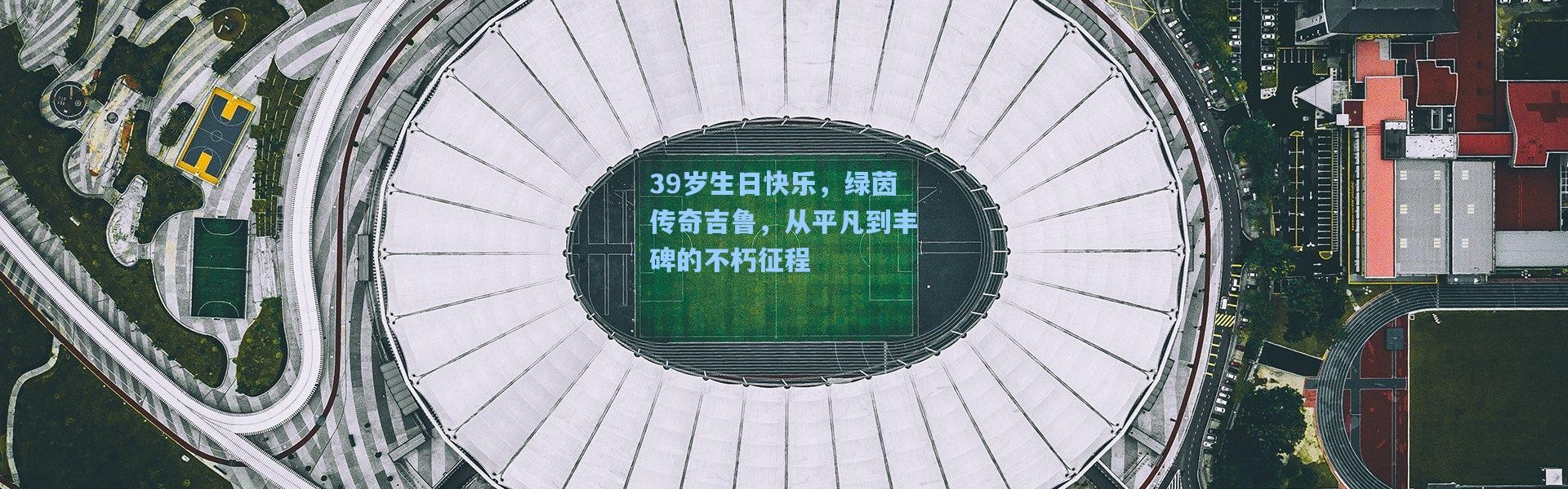 39岁生日快乐，绿茵传奇吉鲁，从平凡到丰碑的不朽征程