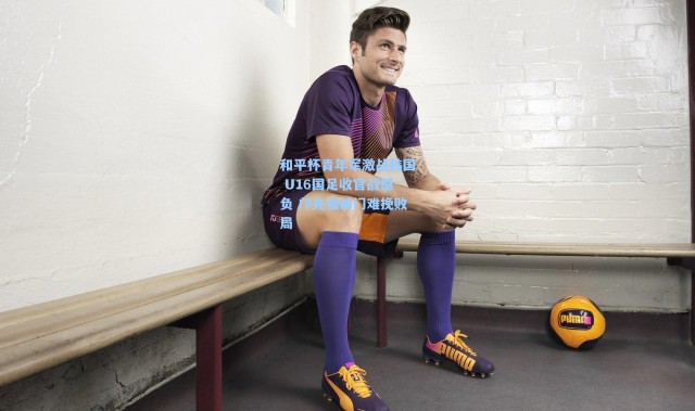 和平杯青年军激战韩国 U16国足收官战憾负 邝兆镭破门难挽败局