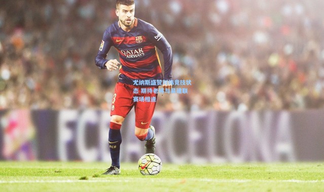 尤纳斯盛赞刘炜竞技状态 期待老将与易建联赛场相逢