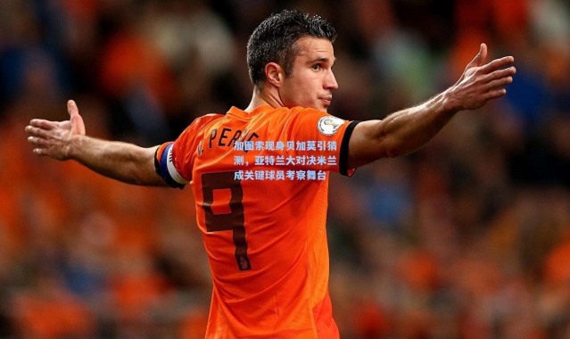 加图索现身贝加莫引猜测，亚特兰大对决米兰成关键球员考察舞台