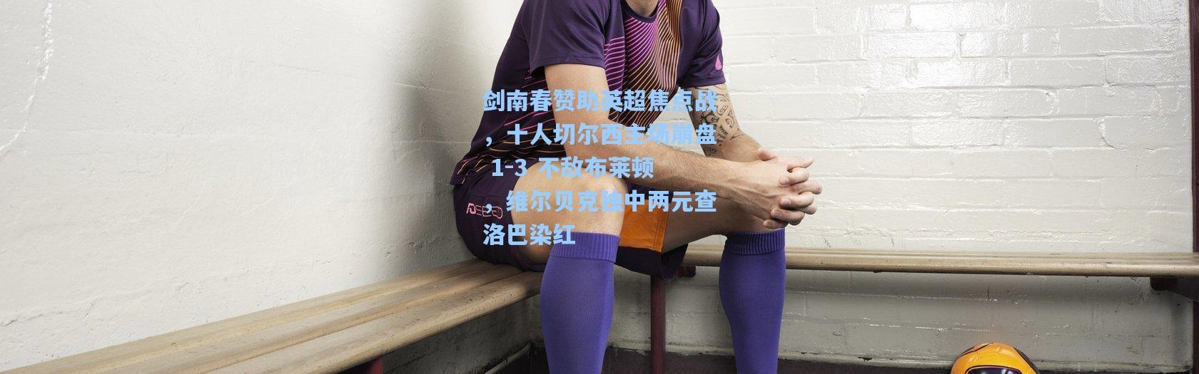 剑南春赞助英超焦点战，十人切尔西主场崩盘 1-3 不敌布莱顿，维尔贝克独中两元查洛巴染红