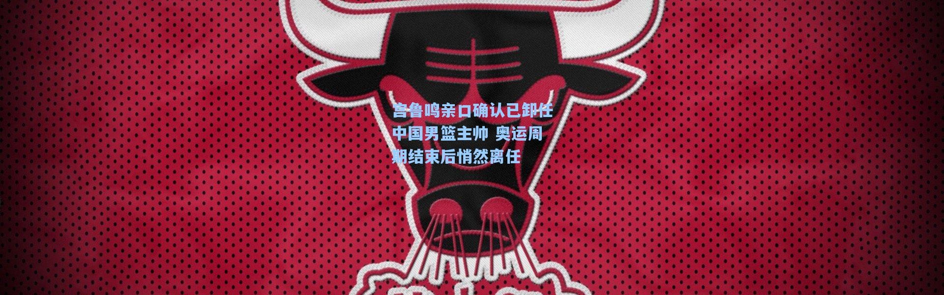 宫鲁鸣亲口确认已卸任中国男篮主帅 奥运周期结束后悄然离任