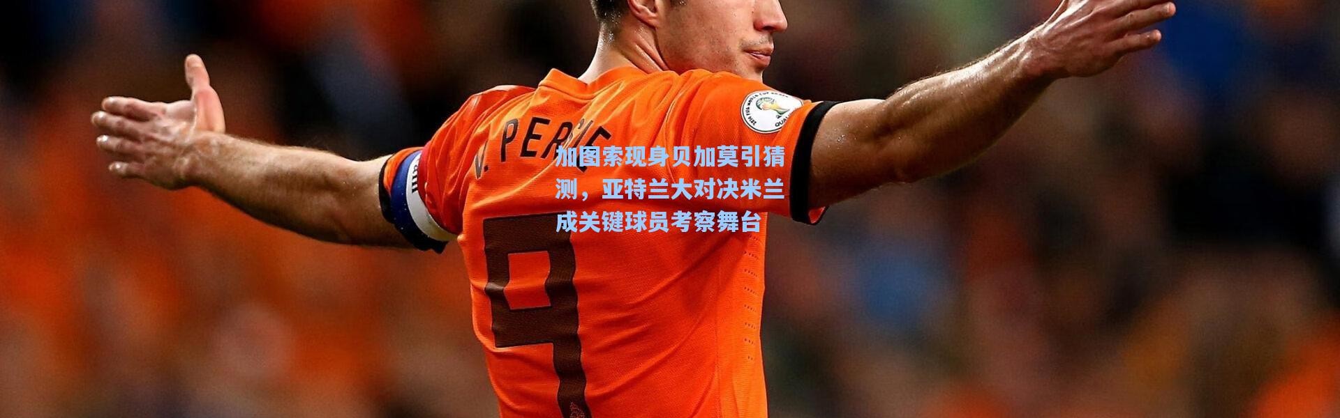 加图索现身贝加莫引猜测，亚特兰大对决米兰成关键球员考察舞台