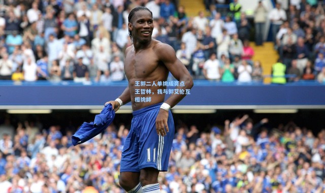 王郭二人单挑成亮点 王哲林，我与郭艾伦互相挑衅