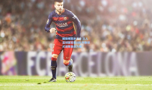 国旗映照赤子心 三人篮球国家集训队升旗仪式凝聚备战力量